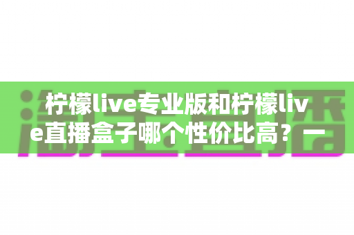 柠檬live专业版和柠檬live直播盒子哪个性价比高？一篇讲透选购逻辑的深度对比指南