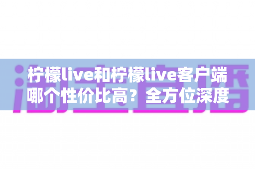柠檬live和柠檬live客户端哪个性价比高?全方位深度对比评测,帮你选对不花冤枉钱 柠檬live和柠檬live客户端哪个性价比高?全方位深度对比评测,帮你选对不花冤枉钱