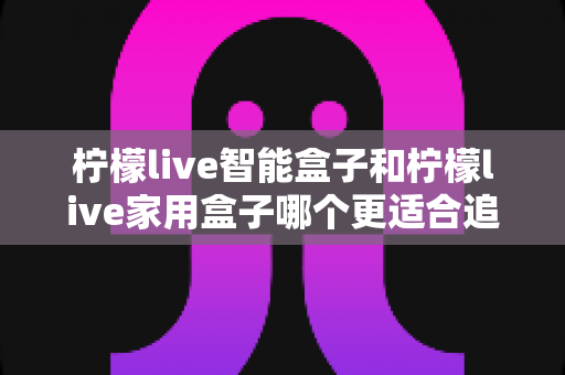 柠檬live智能盒子和柠檬live家用盒子哪个更适合追剧?2025年追剧党必看的深度选购对比指南 柠檬live智能盒子和柠檬live家用盒子哪个更适合追剧?2025年追剧党必看的深度选购对比指南