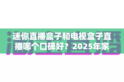迷你直播盒子和电视盒子直播哪个口碑好？2025年家庭影音选购深度解析与避坑指南