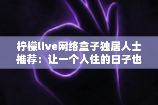 柠檬live网络盒子独居人士推荐:让一个人住的日子也有温度的智能影音神器 柠檬live网络盒子独居人士推荐:让一个人住的日子也有温度的智能影音神器