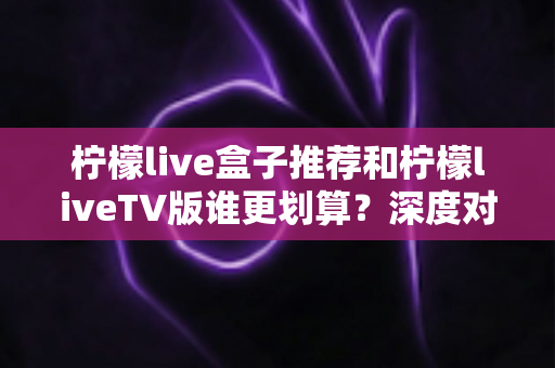 柠檬live盒子推荐和柠檬liveTV版谁更划算?深度对比帮你选对不选贵 柠檬live盒子推荐和柠檬liveTV版谁更划算?深度对比帮你选对不选贵