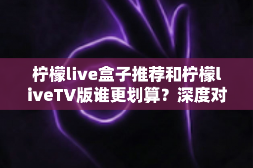 柠檬live盒子推荐和柠檬liveTV版谁更划算?深度对比帮你选对不选贵 柠檬live盒子推荐和柠檬liveTV版谁更划算?深度对比帮你选对不选贵