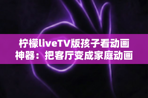 柠檬liveTV版孩子看动画神器:把客厅变成家庭动画影院的贴心指南 柠檬liveTV版孩子看动画神器:把客厅变成家庭动画影院的贴心指南