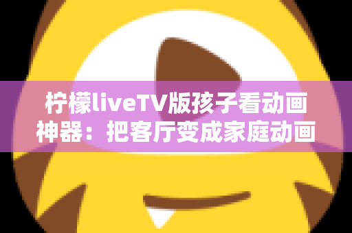 柠檬liveTV版孩子看动画神器:把客厅变成家庭动画影院的贴心指南 柠檬liveTV版孩子看动画神器:把客厅变成家庭动画影院的贴心指南