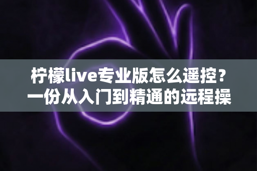 柠檬live专业版怎么遥控？一份从入门到精通的远程操控直播全攻略