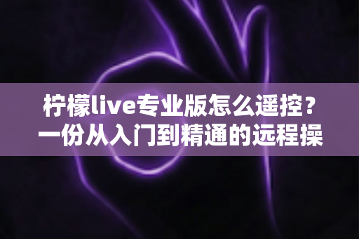 柠檬live专业版怎么遥控？一份从入门到精通的远程操控直播全攻略