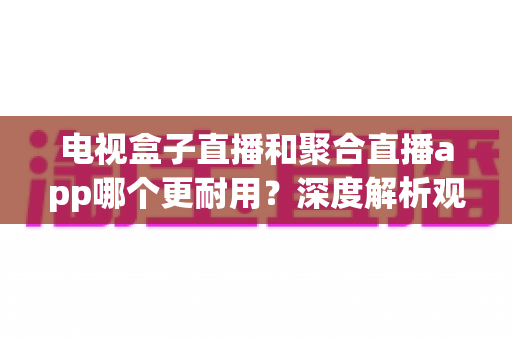 电视盒子直播和聚合直播app哪个更耐用?深度解析观看方案的稳定性与使用寿命 电视盒子直播和聚合直播app哪个更耐用?深度解析观看方案的稳定性与使用寿命