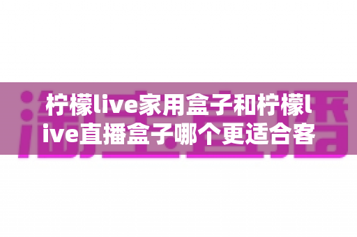 柠檬live家用盒子和柠檬live直播盒子哪个更适合客厅?全方位深度对比与选购指南 柠檬live家用盒子和柠檬live直播盒子哪个更适合客厅?全方位深度对比与选购指南