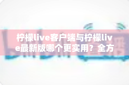柠檬live客户端与柠檬live最新版哪个更实用?全方位对比解析与选择指南 柠檬live客户端与柠檬live最新版哪个更实用?全方位对比解析与选择指南