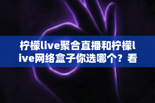 柠檬live聚合直播和柠檬live网络盒子你选哪个?看完这篇深度对比再决定 柠檬live聚合直播和柠檬live网络盒子你选哪个?看完这篇深度对比再决定