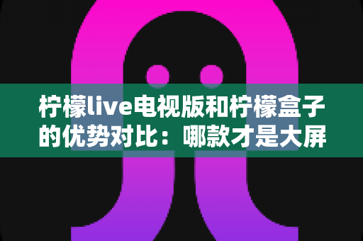 柠檬live电视版和柠檬盒子的优势对比：哪款才是大屏观影的优选方案？