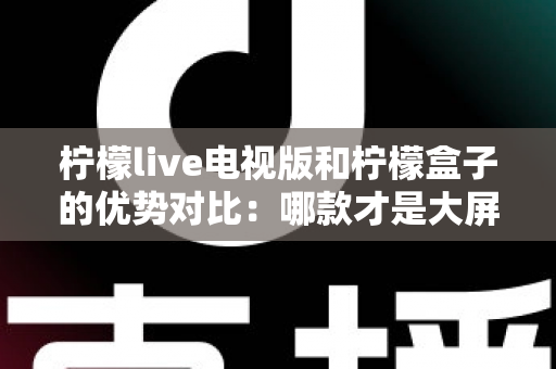 柠檬live电视版和柠檬盒子的优势对比：哪款才是大屏观影的优选方案？