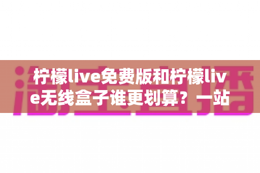 柠檬live免费版和柠檬live无线盒子谁更划算？一站式深度对比评测，看完再买不吃亏