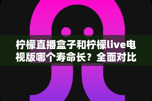 柠檬直播盒子和柠檬live电视版哪个寿命长?全面对比解析与选购建议 柠檬直播盒子和柠檬live电视版哪个寿命长?全面对比解析与选购建议