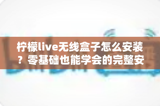 柠檬live无线盒子怎么安装？零基础也能学会的完整安装教程与实用技巧分享