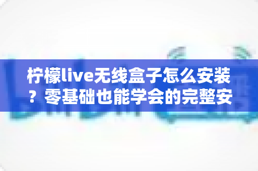柠檬live无线盒子怎么安装？零基础也能学会的完整安装教程与实用技巧分享