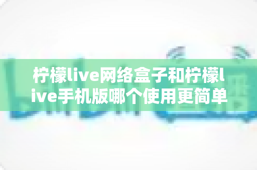 柠檬live网络盒子和柠檬live手机版哪个使用更简单?从安装到操作的全维度对比指南 柠檬live网络盒子和柠檬live手机版哪个使用更简单?从安装到操作的全维度对比指南