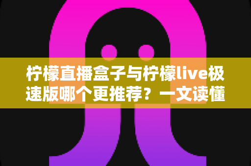 柠檬直播盒子与柠檬live极速版哪个更推荐？一文读懂两款直播应用的全面对比与选购指南
