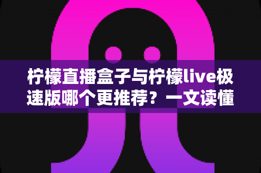 柠檬直播盒子与柠檬live极速版哪个更推荐？一文读懂两款直播应用的全面对比与选购指南