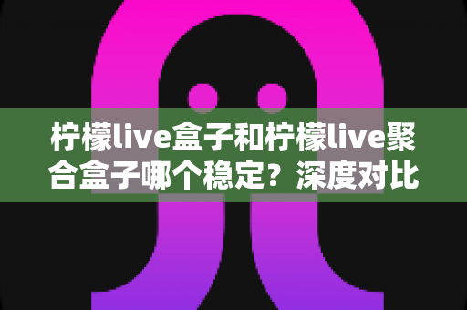 柠檬live盒子和柠檬live聚合盒子哪个稳定？深度对比测评助你一次选对不踩坑