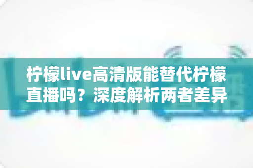 柠檬live高清版能替代柠檬直播吗？深度解析两者差异与最佳选择方案