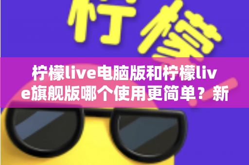柠檬live电脑版和柠檬live旗舰版哪个使用更简单？新手也能看懂的全维度对比指南