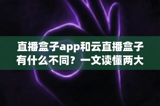 直播盒子app和云直播盒子有什么不同？一文读懂两大直播方案的核心差异与选择指南