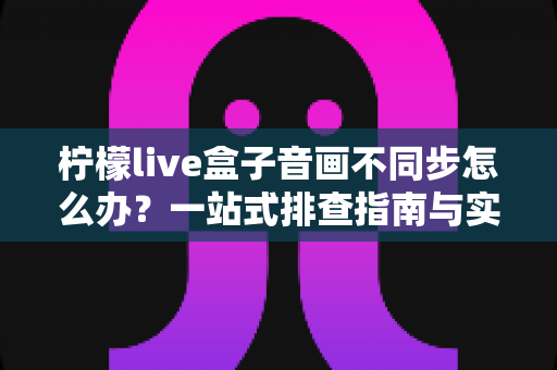 柠檬live盒子音画不同步怎么办？一站式排查指南与实用解决技巧
