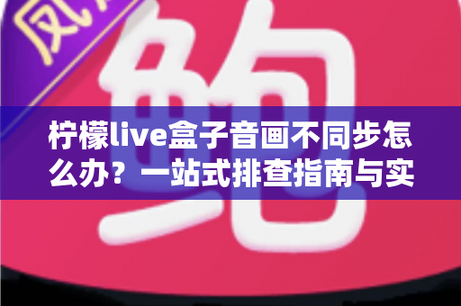 柠檬live盒子音画不同步怎么办？一站式排查指南与实用解决技巧