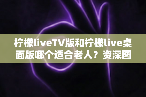 柠檬liveTV版和柠檬live桌面版哪个适合老人?资深图文详解与实用选购建议 柠檬liveTV版和柠檬live桌面版哪个适合老人?资深图文详解与实用选购建议