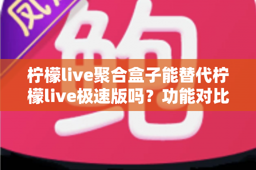 柠檬live聚合盒子能替代柠檬live极速版吗？功能对比与选择全指南