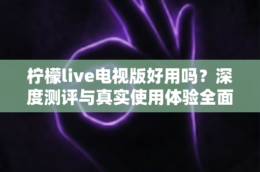 柠檬live电视版好用吗?深度测评与真实使用体验全面解析 柠檬live电视版好用吗?深度测评与真实使用体验全面解析