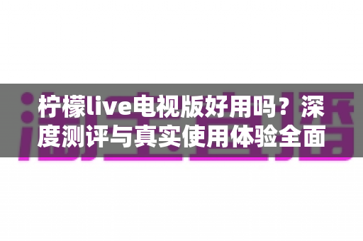 柠檬live电视版好用吗?深度测评与真实使用体验全面解析 柠檬live电视版好用吗?深度测评与真实使用体验全面解析