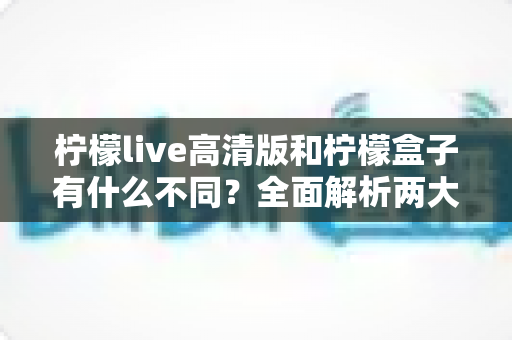 柠檬live高清版和柠檬盒子有什么不同？全面解析两大应用的核心差异与选择指南
