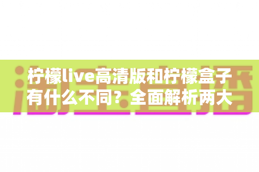 柠檬live高清版和柠檬盒子有什么不同？全面解析两大应用的核心差异与选择指南