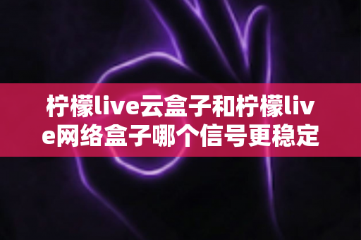 柠檬live云盒子和柠檬live网络盒子哪个信号更稳定?深度对比测评与选购全攻略 柠檬live云盒子和柠檬live网络盒子哪个信号更稳定?深度对比测评与选购全攻略