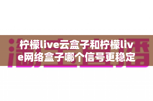 柠檬live云盒子和柠檬live网络盒子哪个信号更稳定？深度对比测评与选购全攻略