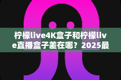 柠檬live4K盒子和柠檬live直播盒子差在哪?2025最新选购指南与核心区别全解析 柠檬live4K盒子和柠檬live直播盒子差在哪?2025最新选购指南与核心区别全解析