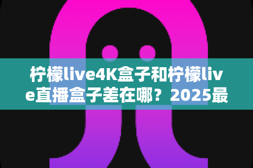 柠檬live4K盒子和柠檬live直播盒子差在哪?2025最新选购指南与核心区别全解析 柠檬live4K盒子和柠檬live直播盒子差在哪?2025最新选购指南与核心区别全解析