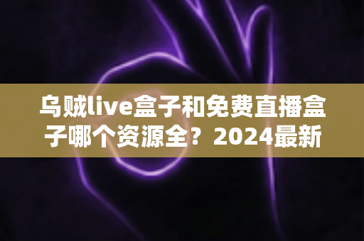 乌贼live盒子和免费直播盒子哪个资源全？2024最新资源覆盖深度对比与选购指南
