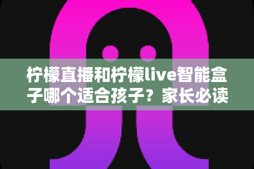 柠檬直播和柠檬live智能盒子哪个适合孩子?家长必读的全方位对比与选购指南 柠檬直播和柠檬live智能盒子哪个适合孩子?家长必读的全方位对比与选购指南