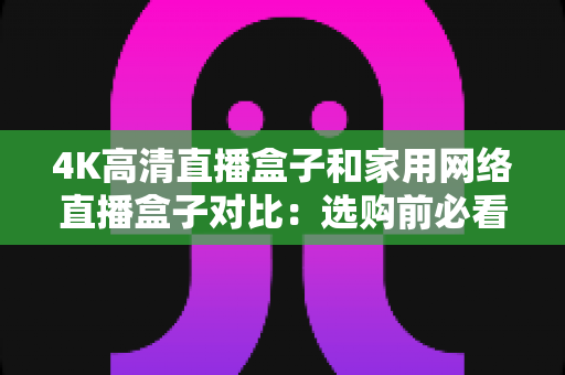 4K高清直播盒子和家用网络直播盒子对比:选购前必看的全方位深度解析指南 4K高清直播盒子和家用网络直播盒子对比:选购前必看的全方位深度解析指南