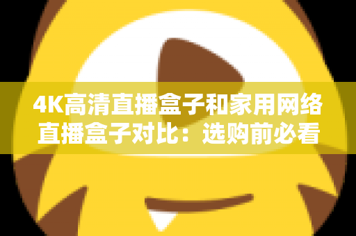 4K高清直播盒子和家用网络直播盒子对比：选购前必看的全方位深度解析指南