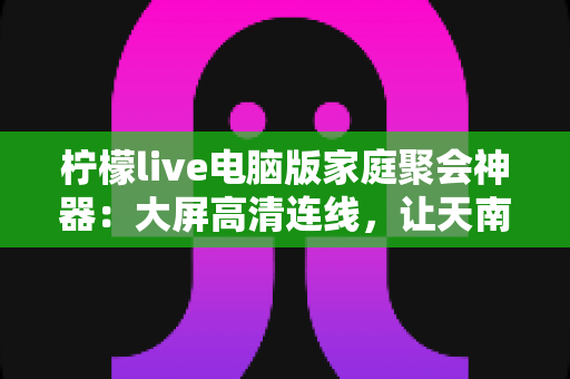 柠檬live电脑版家庭聚会神器:大屏高清连线,让天南海北的亲人“云端团圆” 柠檬live电脑版家庭聚会神器:大屏高清连线,让天南海北的亲人“云端团圆”