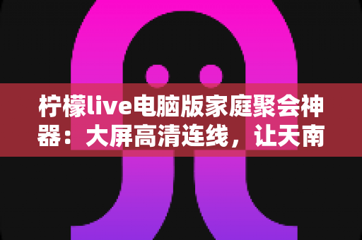 柠檬live电脑版家庭聚会神器:大屏高清连线,让天南海北的亲人“云端团圆” 柠檬live电脑版家庭聚会神器:大屏高清连线,让天南海北的亲人“云端团圆”