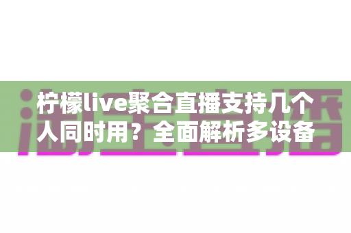 柠檬live聚合直播支持几个人同时用？全面解析多设备使用规则与多人观看技巧