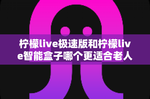 柠檬live极速版和柠檬live智能盒子哪个更适合老人用?2024年最全选购指南助您轻松决策 柠檬live极速版和柠檬live智能盒子哪个更适合老人用?2024年最全选购指南助您轻松决策