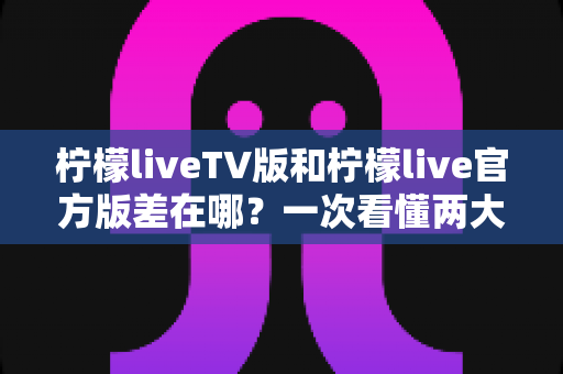 柠檬liveTV版和柠檬live官方版差在哪?一次看懂两大版本区别,选对版本不踩坑 柠檬liveTV版和柠檬live官方版差在哪?一次看懂两大版本区别,选对版本不踩坑
