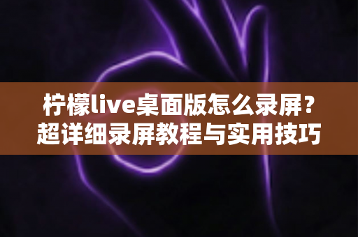 柠檬live桌面版怎么录屏？超详细录屏教程与实用技巧全攻略，轻松保存精彩直播画面